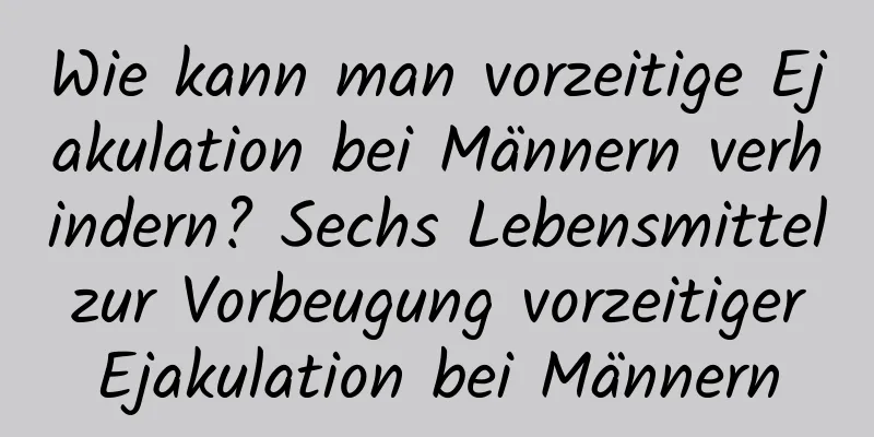 Wie kann man vorzeitige Ejakulation bei Männern verhindern? Sechs Lebensmittel zur Vorbeugung vorzeitiger Ejakulation bei Männern