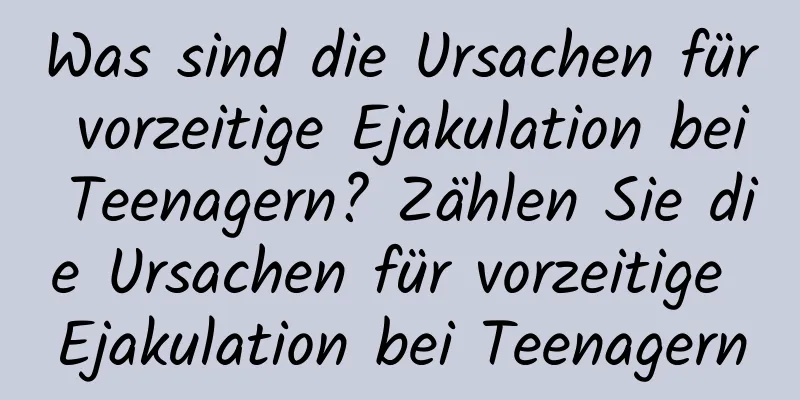 Was sind die Ursachen für vorzeitige Ejakulation bei Teenagern? Zählen Sie die Ursachen für vorzeitige Ejakulation bei Teenagern