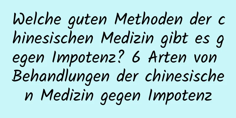 Welche guten Methoden der chinesischen Medizin gibt es gegen Impotenz? 6 Arten von Behandlungen der chinesischen Medizin gegen Impotenz