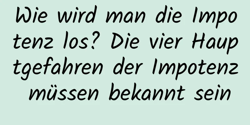 Wie wird man die Impotenz los? Die vier Hauptgefahren der Impotenz müssen bekannt sein