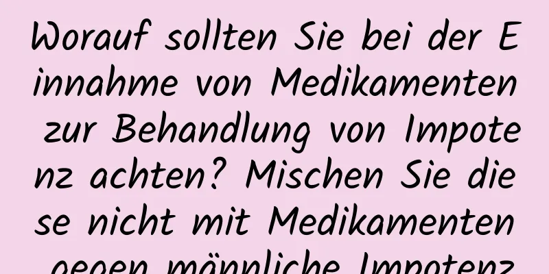 Worauf sollten Sie bei der Einnahme von Medikamenten zur Behandlung von Impotenz achten? Mischen Sie diese nicht mit Medikamenten gegen männliche Impotenz