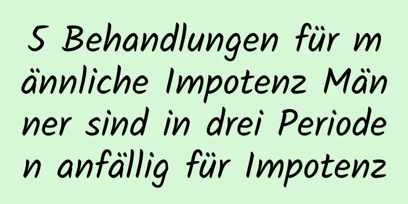 5 Behandlungen für männliche Impotenz Männer sind in drei Perioden anfällig für Impotenz