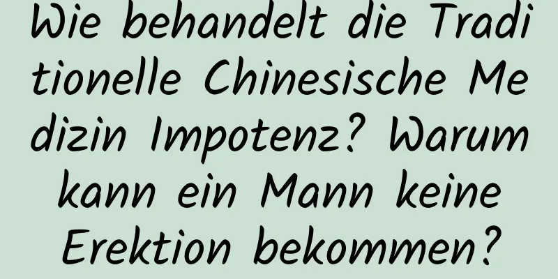 Wie behandelt die Traditionelle Chinesische Medizin Impotenz? Warum kann ein Mann keine Erektion bekommen?