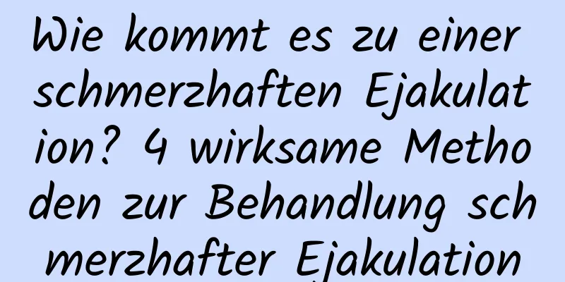 Wie kommt es zu einer schmerzhaften Ejakulation? 4 wirksame Methoden zur Behandlung schmerzhafter Ejakulation