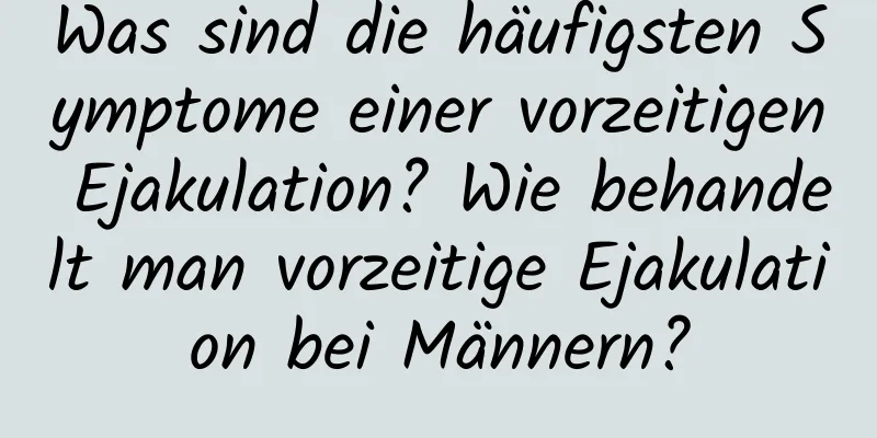 Was sind die häufigsten Symptome einer vorzeitigen Ejakulation? Wie behandelt man vorzeitige Ejakulation bei Männern?