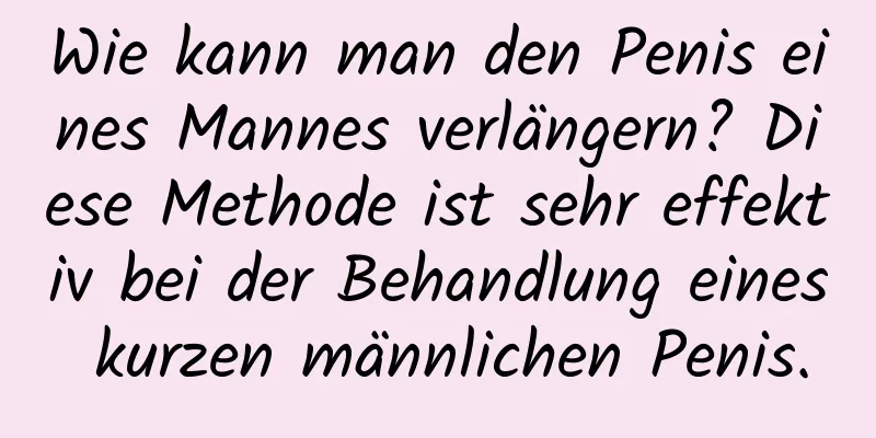 Wie kann man den Penis eines Mannes verlängern? Diese Methode ist sehr effektiv bei der Behandlung eines kurzen männlichen Penis.