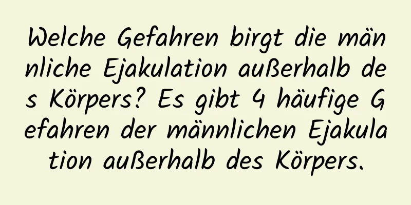 Welche Gefahren birgt die männliche Ejakulation außerhalb des Körpers? Es gibt 4 häufige Gefahren der männlichen Ejakulation außerhalb des Körpers.