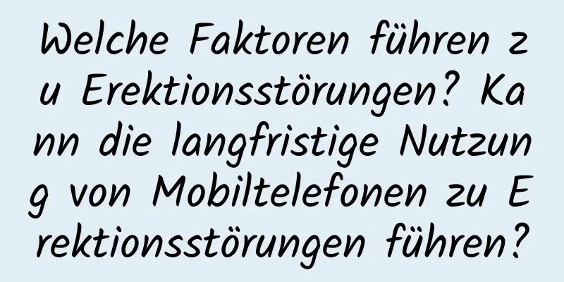 Welche Faktoren führen zu Erektionsstörungen? Kann die langfristige Nutzung von Mobiltelefonen zu Erektionsstörungen führen?