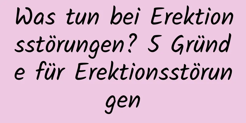 Was tun bei Erektionsstörungen? 5 Gründe für Erektionsstörungen