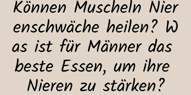 Können Muscheln Nierenschwäche heilen? Was ist für Männer das beste Essen, um ihre Nieren zu stärken?