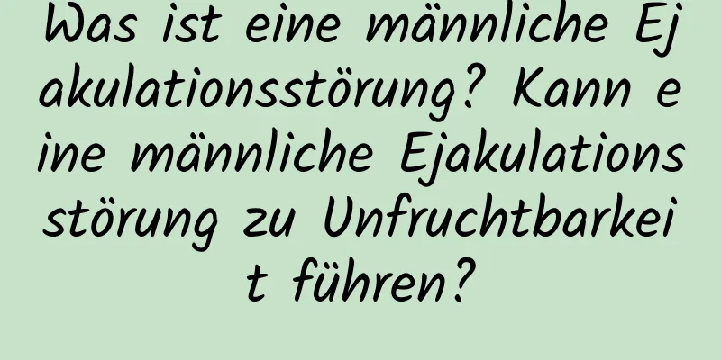 Was ist eine männliche Ejakulationsstörung? Kann eine männliche Ejakulationsstörung zu Unfruchtbarkeit führen?