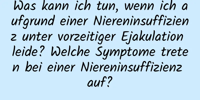 Was kann ich tun, wenn ich aufgrund einer Niereninsuffizienz unter vorzeitiger Ejakulation leide? Welche Symptome treten bei einer Niereninsuffizienz auf?