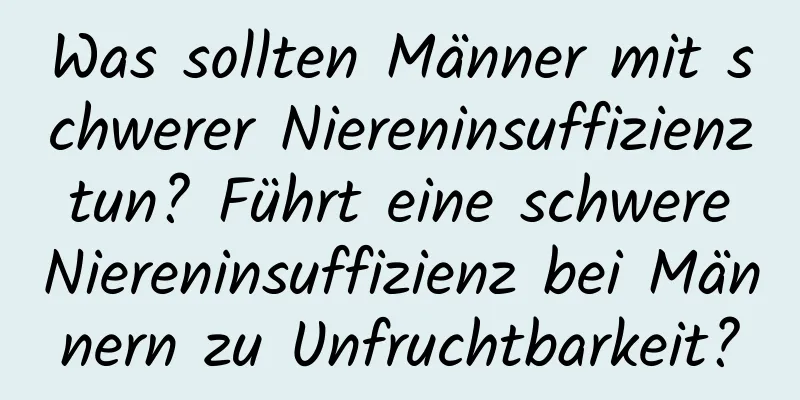 Was sollten Männer mit schwerer Niereninsuffizienz tun? Führt eine schwere Niereninsuffizienz bei Männern zu Unfruchtbarkeit?