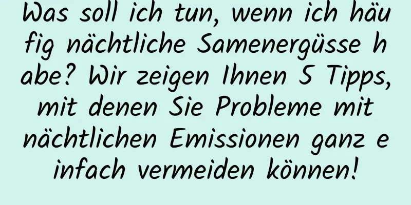 Was soll ich tun, wenn ich häufig nächtliche Samenergüsse habe? Wir zeigen Ihnen 5 Tipps, mit denen Sie Probleme mit nächtlichen Emissionen ganz einfach vermeiden können!