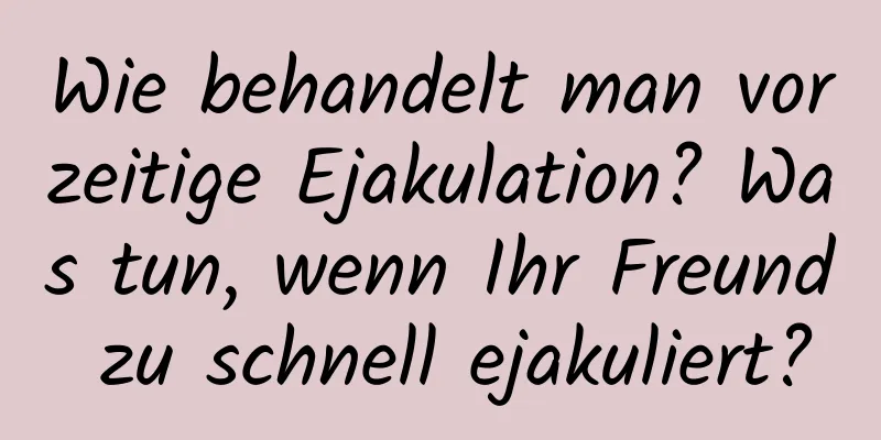 Wie behandelt man vorzeitige Ejakulation? Was tun, wenn Ihr Freund zu schnell ejakuliert?