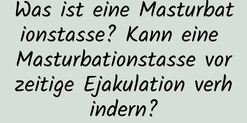 Was ist eine Masturbationstasse? Kann eine Masturbationstasse vorzeitige Ejakulation verhindern?