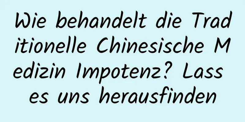 Wie behandelt die Traditionelle Chinesische Medizin Impotenz? Lass es uns herausfinden