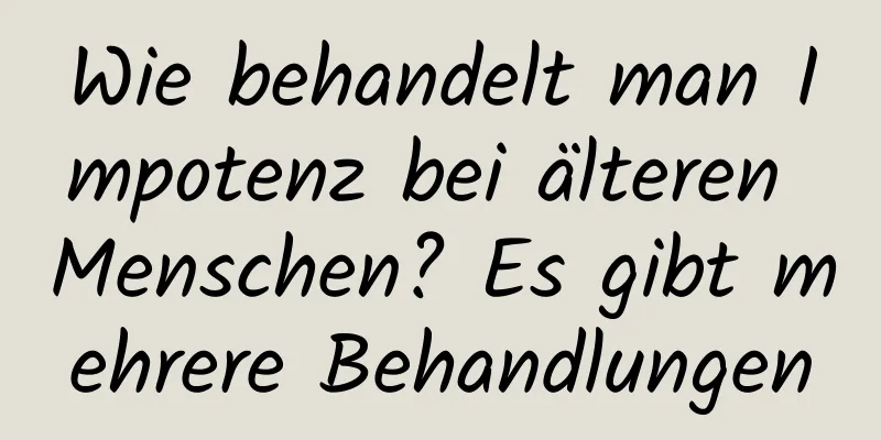 Wie behandelt man Impotenz bei älteren Menschen? Es gibt mehrere Behandlungen