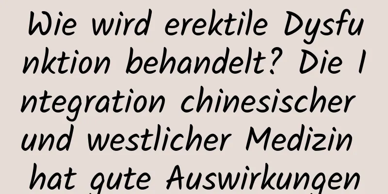 Wie wird erektile Dysfunktion behandelt? Die Integration chinesischer und westlicher Medizin hat gute Auswirkungen