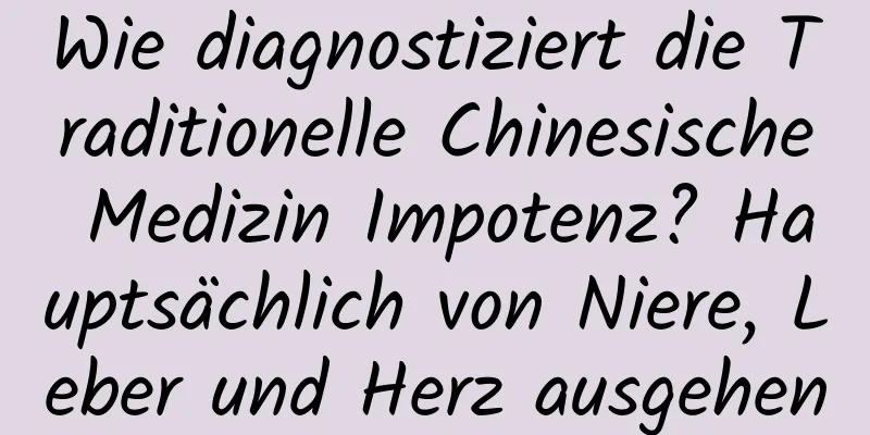 Wie diagnostiziert die Traditionelle Chinesische Medizin Impotenz? Hauptsächlich von Niere, Leber und Herz ausgehen