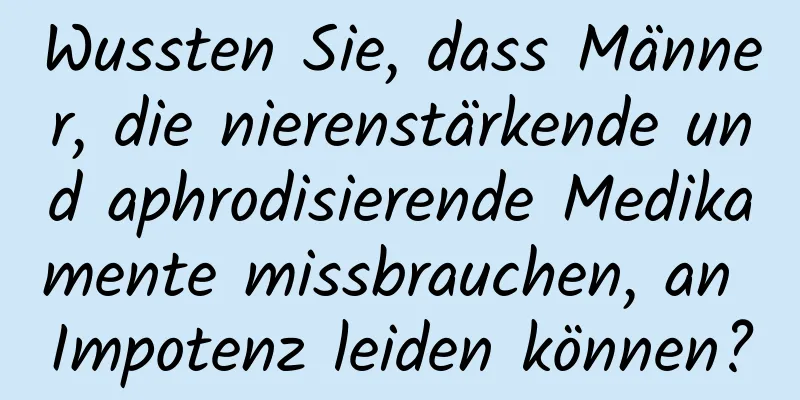 Wussten Sie, dass Männer, die nierenstärkende und aphrodisierende Medikamente missbrauchen, an Impotenz leiden können?