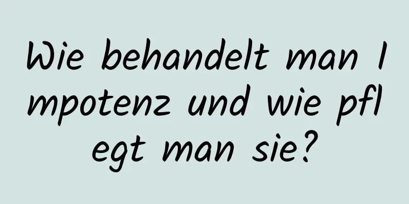 Wie behandelt man Impotenz und wie pflegt man sie?