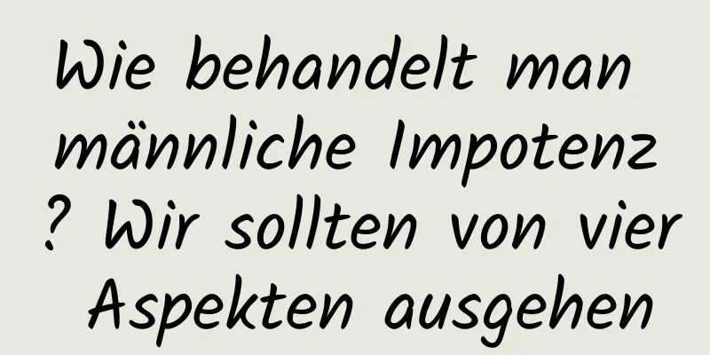 Wie behandelt man männliche Impotenz? Wir sollten von vier Aspekten ausgehen