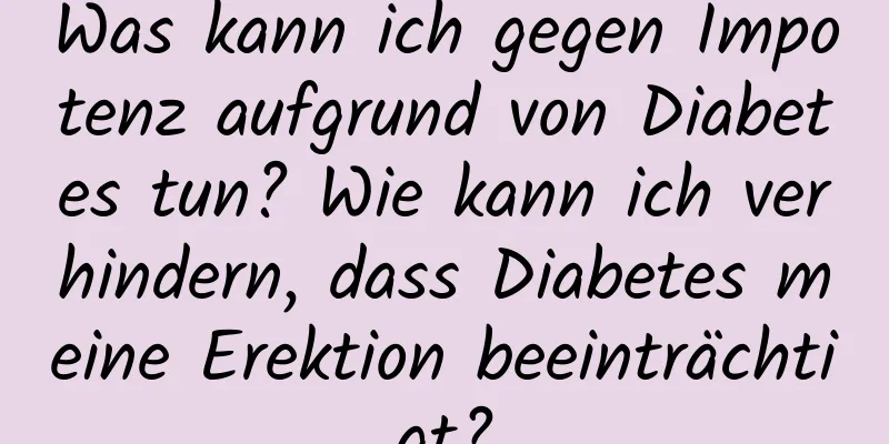 Was kann ich gegen Impotenz aufgrund von Diabetes tun? Wie kann ich verhindern, dass Diabetes meine Erektion beeinträchtigt?