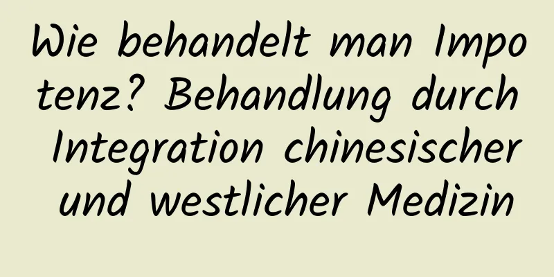 Wie behandelt man Impotenz? Behandlung durch Integration chinesischer und westlicher Medizin