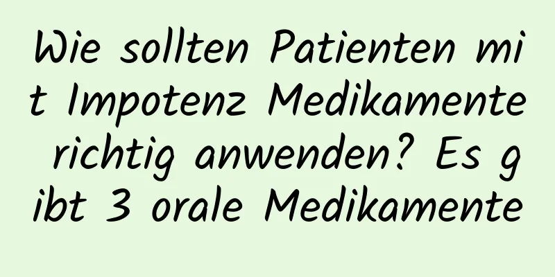 Wie sollten Patienten mit Impotenz Medikamente richtig anwenden? Es gibt 3 orale Medikamente