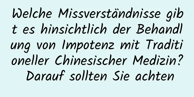 Welche Missverständnisse gibt es hinsichtlich der Behandlung von Impotenz mit Traditioneller Chinesischer Medizin? Darauf sollten Sie achten