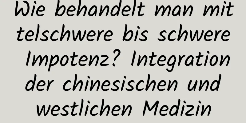 Wie behandelt man mittelschwere bis schwere Impotenz? Integration der chinesischen und westlichen Medizin