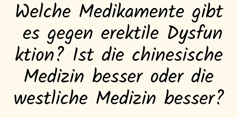 Welche Medikamente gibt es gegen erektile Dysfunktion? Ist die chinesische Medizin besser oder die westliche Medizin besser?