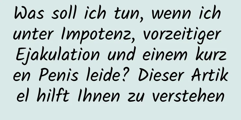 Was soll ich tun, wenn ich unter Impotenz, vorzeitiger Ejakulation und einem kurzen Penis leide? Dieser Artikel hilft Ihnen zu verstehen