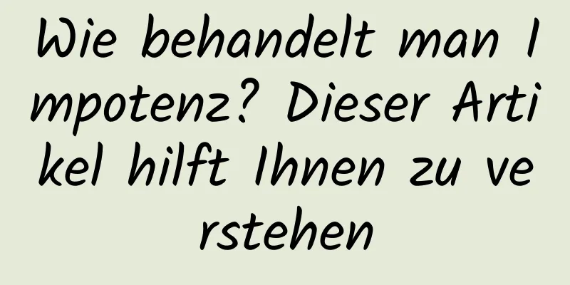 Wie behandelt man Impotenz? Dieser Artikel hilft Ihnen zu verstehen