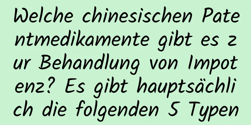 Welche chinesischen Patentmedikamente gibt es zur Behandlung von Impotenz? Es gibt hauptsächlich die folgenden 5 Typen