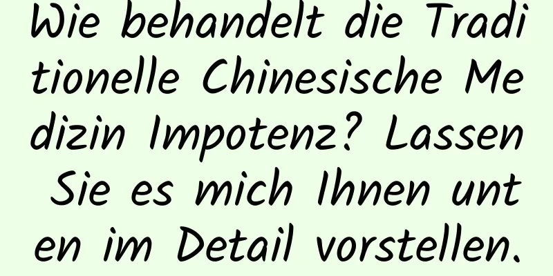 Wie behandelt die Traditionelle Chinesische Medizin Impotenz? Lassen Sie es mich Ihnen unten im Detail vorstellen.