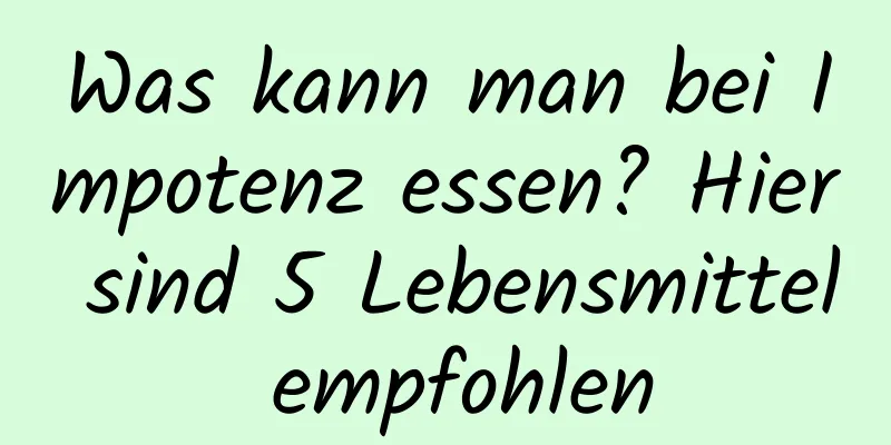 Was kann man bei Impotenz essen? Hier sind 5 Lebensmittel empfohlen