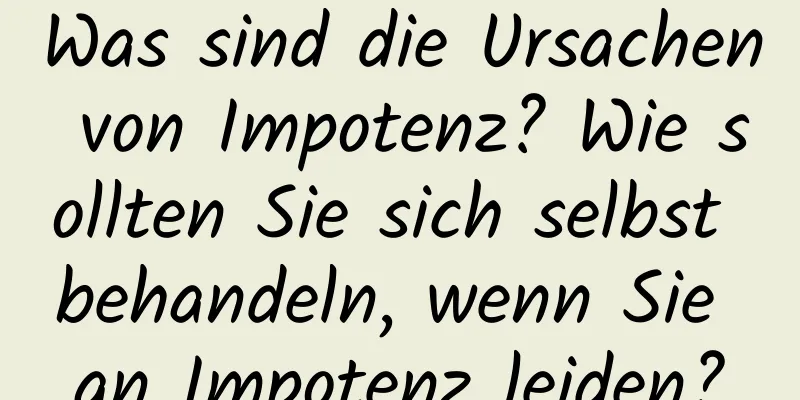 Was sind die Ursachen von Impotenz? Wie sollten Sie sich selbst behandeln, wenn Sie an Impotenz leiden?