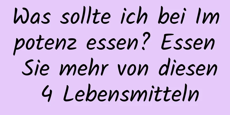 Was sollte ich bei Impotenz essen? Essen Sie mehr von diesen 4 Lebensmitteln