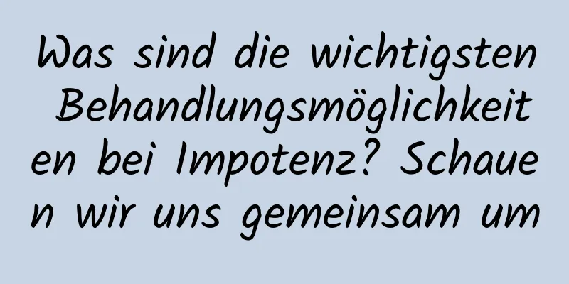 Was sind die wichtigsten Behandlungsmöglichkeiten bei Impotenz? Schauen wir uns gemeinsam um