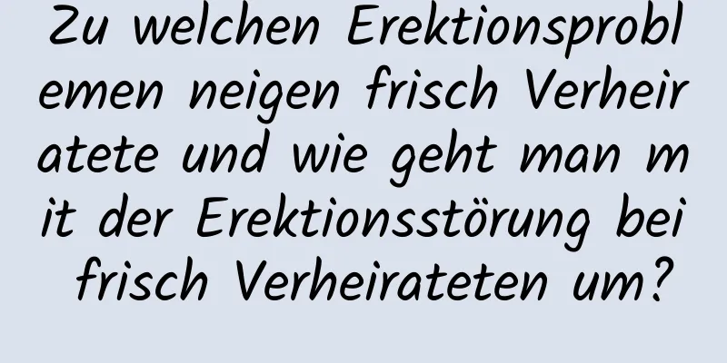 Zu welchen Erektionsproblemen neigen frisch Verheiratete und wie geht man mit der Erektionsstörung bei frisch Verheirateten um?