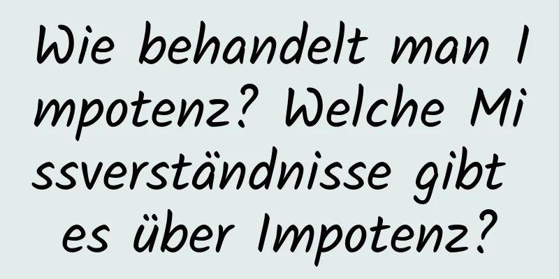 Wie behandelt man Impotenz? Welche Missverständnisse gibt es über Impotenz?