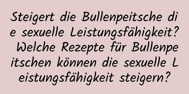 Steigert die Bullenpeitsche die sexuelle Leistungsfähigkeit? Welche Rezepte für Bullenpeitschen können die sexuelle Leistungsfähigkeit steigern?