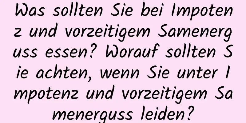 Was sollten Sie bei Impotenz und vorzeitigem Samenerguss essen? Worauf sollten Sie achten, wenn Sie unter Impotenz und vorzeitigem Samenerguss leiden?