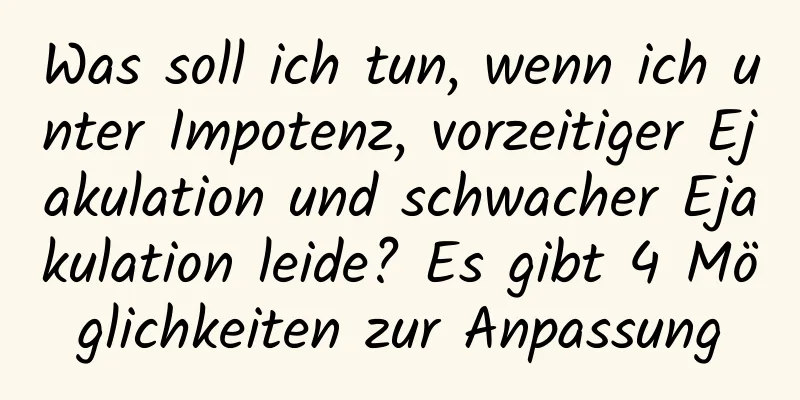 Was soll ich tun, wenn ich unter Impotenz, vorzeitiger Ejakulation und schwacher Ejakulation leide? Es gibt 4 Möglichkeiten zur Anpassung