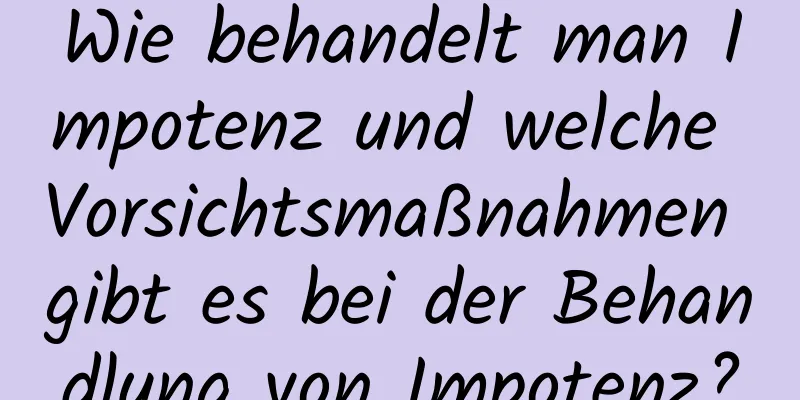 Wie behandelt man Impotenz und welche Vorsichtsmaßnahmen gibt es bei der Behandlung von Impotenz?