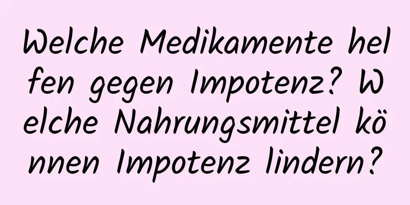 Welche Medikamente helfen gegen Impotenz? Welche Nahrungsmittel können Impotenz lindern?