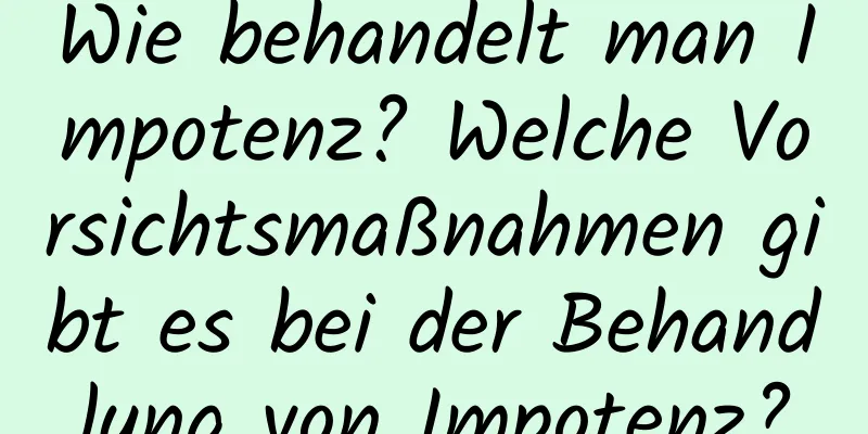 Wie behandelt man Impotenz? Welche Vorsichtsmaßnahmen gibt es bei der Behandlung von Impotenz?