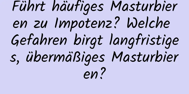 Führt häufiges Masturbieren zu Impotenz? Welche Gefahren birgt langfristiges, übermäßiges Masturbieren?